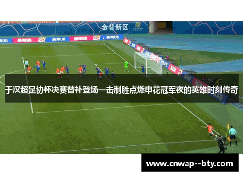 于汉超足协杯决赛替补登场一击制胜点燃申花冠军夜的英雄时刻传奇