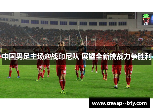 中国男足主场迎战印尼队 展望全新挑战力争胜利 中国男足主场迎战印尼队 展望全新挑战力争胜利