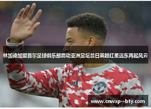林加德加盟首尔足球俱乐部震动亚洲足坛昔日英超红星远东再起风云