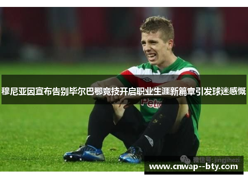 穆尼亚因宣布告别毕尔巴鄂竞技开启职业生涯新篇章引发球迷感慨