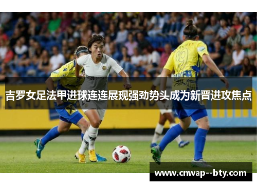吉罗女足法甲进球连连展现强劲势头成为新晋进攻焦点